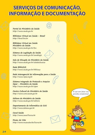 SERVIÇOS DE COMUNICAÇÃO,
INFORMAÇÃO E DOCUMENTAÇÃO
SERVIÇOS DE COMUNICAÇÃO,
INFORMAÇÃO E DOCUMENTAÇÃO
Portal do Ministério da Saúde
http://www.saude.gov.br
Biblioteca Virtual em Saúde - Brasil
http://brasil.bvs.br
Biblioteca Virtual em Saúde
Ministério da Saúde
http://www.saude.gov.br/bvs
Sistema de Legislação da Saúde
http://www.saude.gov.br/saudelegis
Sala de Situação do Ministério da Saúde
http://www.saude.gov.br/saladesituacao
Rede BiblioSUS
http://www.saude.gov.br/bibliosus
Rede Interagencial de Informações para a Saúde
http://www.ripsa.org.br
Sistema Integrado de Protocolo e Arquivo
Sipar - Ministério da Saúde
http://www.saude.gov.br/sipar
Centro Cultural do Ministério da Saúde
http://www.ccms.saude.gov.br
Editora do Ministério da Saúde
http://www.saude.gov.br/editora
Departamento de Informática do SUS
http://www.datasus.gov.br
Canal Saúde
http://www.canal.fiocruz.br
Museu da Vida
http://www.museudavida.fiocruz.br
E isso sem falar nas
grandes campanhas!
24
 