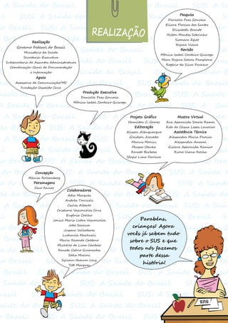 : A Saúde do Brasil SUS: A Saúde do Brasil SUS: A Sa
il SUS: A Saúde dp Brasil SUS: A Saúde do Brasil SU
do Brasil SUS: A Saúde do Brasil SUS: A Saúde do
o BrasSecretaA Saúde do Brasil SUS: A Saúde d Brasil
de do Brasil SUS: A Saúde do Brasil SUS: A SaúA Saúde
do Brasil SUS: A Saúde do Brasil SUS: A Saúde do Brasi
BrasiFunl SUS: A Saúde do Brasil SUS: A Saúde do B
rasil SUS: A Saúde do Brasil SUS: A Saúde do Brasil
aúde do Brasil SUS: A Saúde do Brasil SUS: A Saúde
A Saúde do Brasil SUS: A Saúde do Brasil SUS: A Saú
: A Saúde do Brasil SUS: A Saúde do Brasil A Saúde
do Brasil SUS: A Saúde do Brasil SUS: A Saúde do Bra
: A Saúde do Brasil SUS: A Saúde do Brasil SUS: A Saú
il SUS: A Saúde do Brasil SUS: A Saúde do Brasil
do Brasil SUS: A Saúde do Brasil SUS: A Saúde do Bras
do Brasil SUS: A Saúde do Brasil SUS: A Saúde d
de do Brasil SUS: A Saúde do Brasil SUS: A Saúde
de do Brasil SUS: A Saúde do Brasil SUS: A Saúde do
: A Saúde do Brasil SUS: A Saúde do Brasil SUS: A Saúd
il SUS: A Saúde dp Brasil SUS: A Saúde do Brasil SU
do Brasil SUS: A Saúde do Brasil SS: A Saúde do B
o Brasil SUS: A Saúde do Brasil SUS: A Saúde d Bras
de do Brasil SUS: A Saúde do Brasil SUS: A SaúA Saúd
do Brasil SUS: A Saúde do Brasil SUS: A Saúde do Br
o Brasil SUS: A Saúde do Brasil SUS: A Saúde do Brasil
Saúde do Brasil SUS: A Saúde do Brasil SUS: A Saú
rasil SUS: A Saúde do Brasil SUS: A Saúde do Brasil
aúde do Brasil SUS: A Saúde do Brasil SUS SUS:
o Brasil SUS: A Saúde do Brasil SUS: A Saúde do Brasi
REALIZAÇÃO
Realização
Governo Federal do Brasil
Ministério da Saúde
Secretaria-Executiva
Subsecretaria de Assuntos Administrativos
Coordenação-Geral de Documentação
e Informação
Apoio
Assessoria de Comunicação/MS
Fundação Oswaldo Cruz
Produção Executiva
Danielle Paes Gouveia
Mônica Isabel Cordeiro Quiroga
Pesquisa
Danielle Paes Gouveia
Eliane Pereira dos Santos
Elizabeth Brandt
Hilton Mendes Sobrinho
Siomara Zgiet
Rejane Vieira
Revisão
Mônica Isabel Cordeiro Quiroga
Mara Rejane Soares Pamplona
Rogério da Silva Pacheco
Projeto Gráfico
Hamilton C. Gomes
Editoração
Alisson Albuquerque
Gleidson Azevedo
Marcus Monici
Massao Otsuka
Renato Barbosa
Sérgio Lima Ferreira
Mostra Virtual
Ana Aparecida Soares Ramos
Rita de Cássia Lopes Loureiro
Assistência Técnica
Alessandra Maria Pereira
Alessandra Amaral
Gislene Aparecida Ramiro
Rione Viana Rocha
Colaboradores
Adla Marques
Andréa Torriceli
Carlos Alberto
Cristiane Vasconcelos Cruz
Eugênia Coelho
Jonice Maria Ledra Vasconcelos
João Saraiva
Jussara Valladares
Ludimila Martineli
Maria Resende Caetano
Michelle de Lima Cardoso
Renata Osório Guimarães
Sátia Marini
Sylvain Nahum Levy
Tetê Marques
Parabéns,
crianças! Agora
vocês já sabem tudo
sobre o SUS e que
todos nós fazemos
parte dessa
história!
Concepção
Márcia Rollemberg
Personagens
Caco Xavier
 