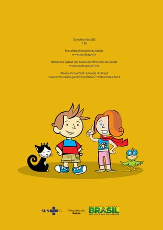 Ouvidoria do SUS
136
Portal do Ministério da Saúde
www.saude.gov.br
Biblioteca Virtual em Saúde do Ministério da Saúde
www.saude.gov.br/bvs
Mostra Virtual SUS: A Saúde do Brasil
www.ccms.saude.gov.br/sus20anos/mostra/index.html
Ouvidoria do SUS
136
Portal do Ministério da Saúde
www.saude.gov.br
Biblioteca Virtual em Saúde do Ministério da Saúde
www.saude.gov.br/bvs
Mostra Virtual SUS: A Saúde do Brasil
www.ccms.saude.gov.br/sus20anos/mostra/index.html
 