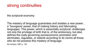 strong continuities
the scriptural economy
The mastery of language guarantees and isolates a new power ,
a “bourgeois’ power, that of making history and fabricating
languages. This power, which is essentially scriptural, challenges
not only the privilege of birth that is, of the aristocracy, but also
defines the code governing socioeconomic promotion and
dominates, regulates, or selects according to its norms all those
who do not possess this mastery of language.
De Certeau 1987 p. 139
 