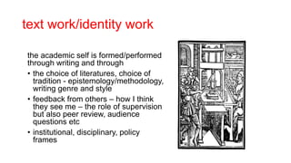 text work/identity work
the academic self is formed/performed
through writing and through
• the choice of literatures, choice of
tradition - epistemology/methodology,
writing genre and style
• feedback from others – how I think
they see me – the role of supervision
but also peer review, audience
questions etc
• institutional, disciplinary, policy
frames
 