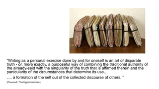 “Writing as a personal exercise done by and for oneself is an art of disparate
truth - or, more exactly, a purposeful way of combining the traditional authority of
the already-said with the singularity of the truth that is affirmed therein and the
particularity of the circumstances that determine its use…
…. a formation of the self out of the collected discourse of others. “
(Foucault, The Hypomnemata)
 