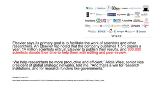 Elsevier says its primary goal is to facilitate the work of scientists and other
researchers. An Elsevier rep noted that the company publishes 1.5m papers a
year; 14 million scientists entrust Elsevier to publish their results, and 800,000
scientists donate their time to help them with editing and peer-review.
“We help researchers be more productive and efficient,” Alicia Wise, senior vice
president of global strategic networks, told me. “And that’s a win for research
institutions, and for research funders like governments.”
Guardian 27 June 2017
https://www.theguardian.com/science/2017/jun/27/profitable-business-scientific-publishing-bad-for-science?CMP=Share_iOSApp_Other
 