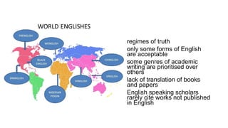 • regimes of truth
• only some forms of English
are acceptable
• some genres of academic
writing are prioritised over
others
• lack of translation of books
and papers
• English speaking scholars
rarely cite works not published
in English
 