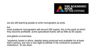 we are still teaching people to write monographs as phds
but
most academic monographs sell around 350 copies. this is the point at which
they become profitable. some specialised books sell as little as 50 copies.
and global un-evenness
“academic books in africa, despite being produced and available for at least
half a century, are now a rare sight to behold in the continent’s academic
institutions.” dr ola ukulu.
 