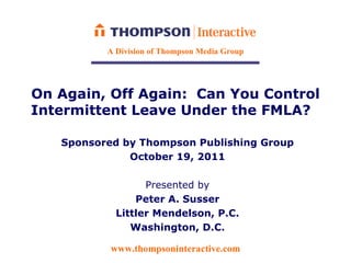 A Division of Thompson Media Group




On Again, Off Again: Can You Control
Intermittent Leave Under the FMLA?

   Sponsored by Thompson Publishing Group
              October 19, 2011

                  Presented by
                Peter A. Susser
            Littler Mendelson, P.C.
               Washington, D.C.

           www.thompsoninteractive.com
 