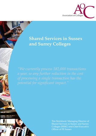 Shared Services in Sussex
and Surrey Colleges

“We currently process 582,000 transactions
a year, so any further reduction in the cost
of processing a single transaction has the
potential for significant impact.”

Tim Strickland, Managing Director of
Shared Services in Sussex and Surrey
Colleges (SISSC) and Chief Executive
Officer of FE Sussex

 