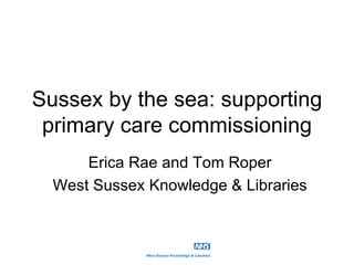 Sussex by the sea: supporting
 primary care commissioning
      Erica Rae and Tom Roper
  West Sussex Knowledge & Libraries
 
