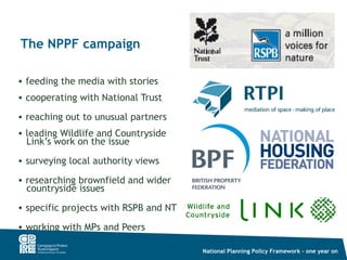 The NPPF campaign

• feeding the media with stories
• cooperating with National Trust

• reaching out to unusual partners
• leading Wildlife and Countryside
  Link’s work on the issue
• surveying local authority views

• researching brownfield and wider
  countryside issues
• specific projects with RSPB and NT

• working with MPs and Peers

                                       National Planning Policy Framework – one year on
 