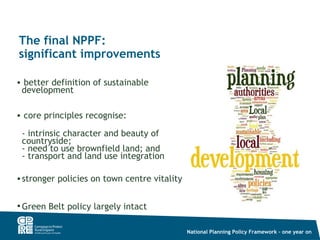The final NPPF:
significant improvements

• better definition of sustainable
 development

• core principles recognise:

 - intrinsic character and beauty of
 countryside;
 - need to use brownfield land; and
 - transport and land use integration

• stronger policies on town centre vitality


• Green Belt policy largely intact

                                              National Planning Policy Framework – one year on
 