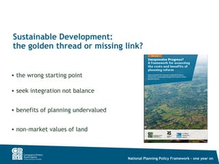 Sustainable Development:
the golden thread or missing link?


• the wrong starting point

• seek integration not balance


• benefits of planning undervalued


• non-market values of land



                                     National Planning Policy Framework – one year on
 