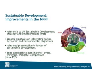Sustainable Development:
improvements in the NPPF


• reference to UK Sustainable Development
  Strategy and environmental limits
• greater emphasis on integrating social,
  economic and environmental objectives
• reframed presumption in favour of
  sustainable development
• good approach to plan-making: avoid,
  minimise, mitigate, compensate
(para.152)


                                            National Planning Policy Framework – one year on
 
