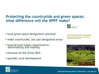 Protecting the countryside and green spaces:
what difference will the NPPF make?


• local green space designation untested

• wider countryside, not just designated areas

• housing land supply requirements –
  deliverability and viability
• pressure on the Green Belt

• sporadic rural development



                                           National Planning Policy Framework – one year on
 