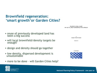 Brownfield regeneration:
‘smart growth’or Garden Cities?


• reuse of previously developed land has
  been a big success
• will local brownfield/density targets be
  enough?
• design and density should go together

• low density, dispersed development is
 unsustainable
• more to be done – will Garden Cities help?


                                             National Planning Policy Framework – one year on
 