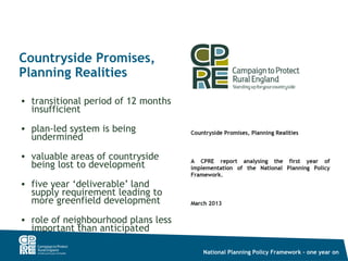 Countryside Promises,
Planning Realities

• transitional period of 12 months
  insufficient
• plan-led system is being
  undermined
• valuable areas of countryside
  being lost to development
• five year ‘deliverable’ land
  supply requirement leading to
  more greenfield development
• role of neighbourhood plans less
  important than anticipated

                                     National Planning Policy Framework – one year on
 