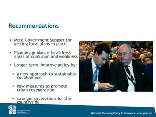 Recommendations

• More Government support for
  getting local plans in place
• Planning guidance to address
  areas of confusion and weakness
• Longer term, improve policy by:

 • a new approach to sustainable
   development
 • new measures to promote
   urban regeneration
 • stronger protections for the
   countryside

                                    National Planning Policy Framework – one year on
 