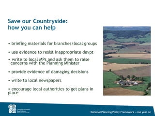 Save our Countryside:
how you can help

• briefing materials for branches/local groups

• use evidence to resist inappropriate devpt
• write to local MPs and ask them to raise
 concerns with the Planning Minister
• provide evidence of damaging decisions

• write to local newspapers

• encourage local authorities to get plans in
place



                                             National Planning Policy Framework – one year on
 