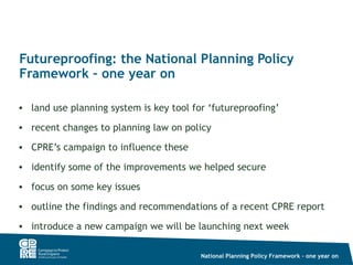 Futureproofing: the National Planning Policy
Framework – one year on

• land use planning system is key tool for ‘futureproofing’

• recent changes to planning law on policy

• CPRE’s campaign to influence these

• identify some of the improvements we helped secure

• focus on some key issues

• outline the findings and recommendations of a recent CPRE report

• introduce a new campaign we will be launching next week

                                         National Planning Policy Framework – one year on
 