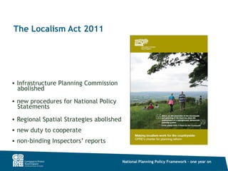 The Localism Act 2011




• Infrastructure Planning Commission
  abolished
• new procedures for National Policy
  Statements
• Regional Spatial Strategies abolished
• new duty to cooperate
• non-binding Inspectors’ reports


                                          National Planning Policy Framework – one year on
 