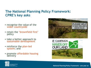 The National Planning Policy Framework:
CPRE’s key asks

• recognise the value of the
  wider countryside
• retain the ‘brownfield first’
  policy
• take a better approach to
  sustainable development
• reinforce the plan-led
  system; and
• promote affordable housing
  delivery


                                  National Planning Policy Framework – one year on
 