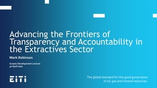 The global standard for the good governance
of oil, gas and mineral resources.
Mark Robinson
Sussex Development Lecture
30 April 2020
Advancing the Frontiers of
Transparency and Accountability in
the Extractives Sector
 