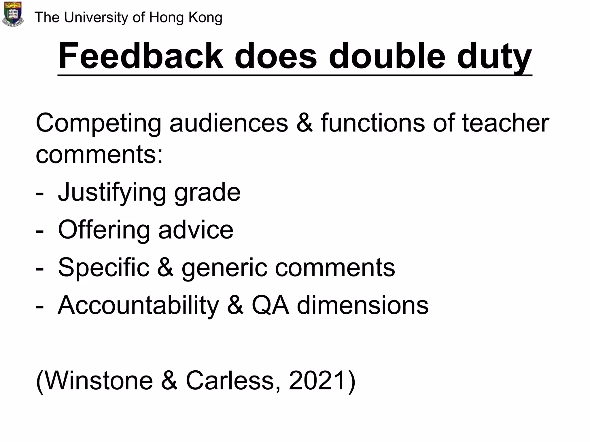 Feedback does double duty
Competing audiences & functions of teacher
comments:
- Justifying grade
- Offering advice
- Specific & generic comments
- Accountability & QA dimensions
(Winstone & Carless, 2021)
The University of Hong Kong
 