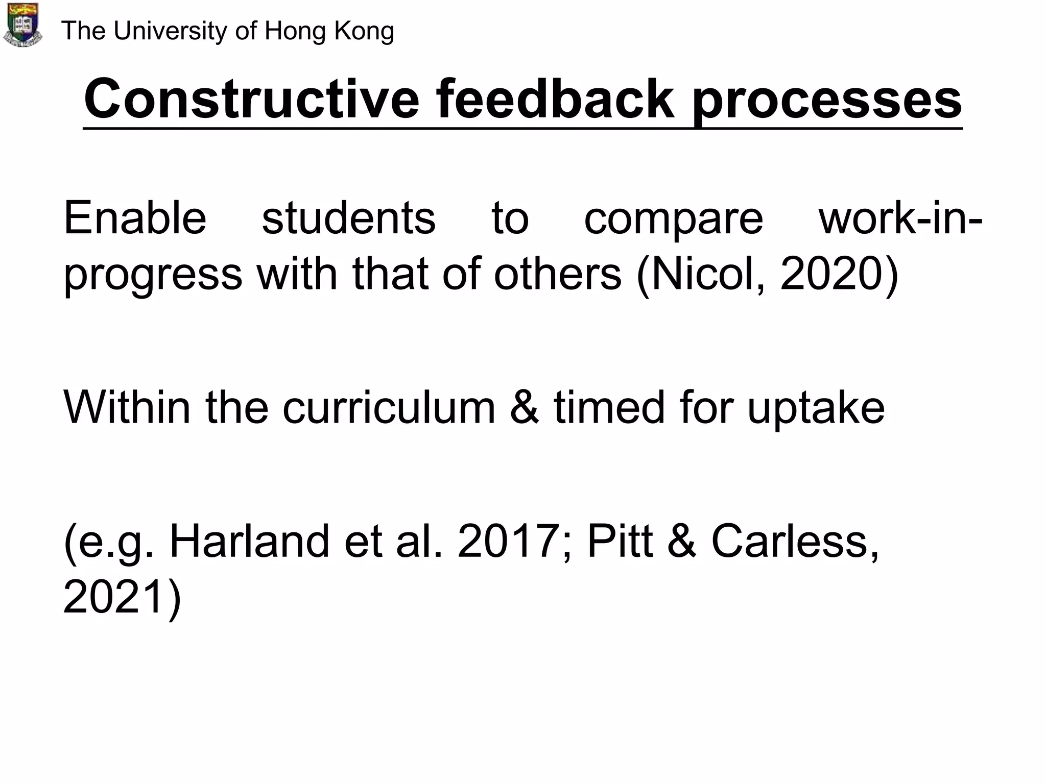 Constructive feedback processes
Enable students to compare work-in-
progress with that of others (Nicol, 2020)
Within the curriculum & timed for uptake
(e.g. Harland et al. 2017; Pitt & Carless,
2021)
The University of Hong Kong
 