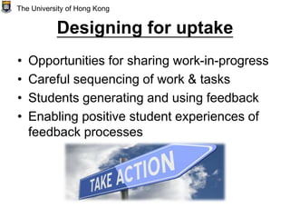 Designing for uptake
• Opportunities for sharing work-in-progress
• Careful sequencing of work & tasks
• Students generating and using feedback
• Enabling positive student experiences of
feedback processes
The University of Hong Kong
 