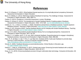 References
Boud, D. & Dawson, P. (2021). What feedback literate teachers do: An empirically-derived competency framework.
Assessment & Evaluation in Higher Education
Boud, D. & Molloy, E. (2013). Rethinking models of feedback for learning: The challenge of design. Assessment &
Evaluation in Higher Education, 38(6), 698-712.
Carless, D. (2015). Excellence in University Assessment. London: Routledge.
Carless, D. & Boud, D. (2018). The development of student feedback literacy: Enabling uptake of feedback.
Assessment & Evaluation in Higher Education, 43(8), 1315-1325. doi:10.1080/02602938.2018.1463354.
Carless, D., To, J., Kwan, C. & Kwok, J., (2020). Disciplinary perspectives on feedback practices: Towards signature
feedback practices. Teaching in Higher Education. https://doi.org/10.1080/13562517.2020.1863355.
Carless, D. & N. Winstone (2020). Teacher feedback literacy and its interplay with student feedback literacy, Teaching
in Higher Education. doi:10.1080/13562517.2020.1782372
Chong, S. W. (2021). Reconsidering student feedback literacy from an ecological perspective. Assessment &
Evaluation in Higher Education, 46(1), 92-104.
Dawson, P., D. Carless, and P. P. W. Lee. (2021) Authentic feedback: Supporting learners to engage in disciplinary
feedback practices. Assessment and Evaluation in Higher Education, 46(2), 286-296.
Filius, R., R. de Kleijn, S. Uijl, F. Prins, H. van Rijen & D. Grobbee (2019). Audio peer feedback to promote deep
learning in online education. Journal of Computer Assisted Learning.
https://onlinelibrary.wiley.com/doi/full/10.1111/jcal.12363
Gravett, K. (2020). Feedback literacies as sociomaterial practice. Critical Studies in Education. doi:
10.1080/17508487.2020.1747099
Harland, T., Wald, N., & Randhawa, H. (2017). Student peer review: Enhancing formative feedback with a rebuttal.
Assessment & Evaluation in Higher Education, 42(5), 801-811.
Hung, S.-T.A. (2016). Enhancing feedback provision through multimodal video technology. Computers & Education, 98,
90-101.
The University of Hong Kong
 