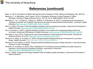 References (continued)
Maas, C. (2017). Perceptions of Multimodal Learner-Driven Feedback in EAP. Writing and Pedagogy, 9(3), 487-516.
Mahoney, P., S. Macfarlane, and R. Ajjawi. (2019). A Qualitative Synthesis of Video Feedback in Higher
Education.Teaching in Higher Education 24 (2): 157-179. doi:10.1080/13562517.2018.1471457
Matthews, K., Tai, J., Enright, E., Carless, D., Rafferty, C. & Winstone, N. (2021). Transgressing the boundaries of
‘students as partners’ and ‘feedback’ discourse communities to advance democratic education. Teaching in Higher
Education https://doi.org/10.1080/13562517.2021.1903854
Nicol, D. (2020) The power of internal feedback: Exploiting natural comparison processes. Assessment & Evaluation in
Higher Education. https://doi.org/10.1080/02602938.2020.1823314
Pitt, E. & Carless, D. (2021). Signature feedback practices in the creative arts: Integrating feedback within the
curriculum. Assessment & Evaluation in Higher Education, https://doi.org/10.1080/02602938.2021.1980769.
Van Popta, E. et al. (2017). Exploring the value of peer feedback in online learning for the provider. Educational
Research Review, 20, 24-34. https://doi.org/10.1016/j.edurev.2016.10.003
Winstone, N., Balloo, K. & Carless, D. (2020). Discipline-specific feedback literacies: A framework for curriculum
design. Higher Education. https://doi.org/10.1007/s10734-020-00632-0
Winstone, N. and Carless, D. (2019). Designing effective feedback processes in higher education: A learning-focused
approach. London: Routledge.
Winstone, N., & Carless, D. (2021). Who is feedback for? The influence of accountability and quality assurance
agendas on the enactment of feedback processes. Assessment in Education
https://doi.org/10.1080/0969594X.2021.1926221
Wood, J. (2020). A dialogic technology-mediated model of feedback uptake and literacy. Assessment & Evaluation in
Higher Education.
The University of Hong Kong
 