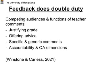 Feedback does double duty
Competing audiences & functions of teacher
comments:
- Justifying grade
- Offering advice
- Specific & generic comments
- Accountability & QA dimensions
(Winstone & Carless, 2021)
The University of Hong Kong
 