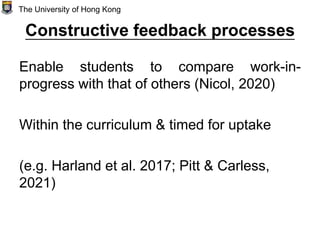 Constructive feedback processes
Enable students to compare work-in-
progress with that of others (Nicol, 2020)
Within the curriculum & timed for uptake
(e.g. Harland et al. 2017; Pitt & Carless,
2021)
The University of Hong Kong
 