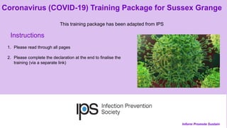 Inform Promote Sustain
Coronavirus (COVID-19) Training Package for Sussex Grange
This training package has been adapted from IPS
Instructions
1. Please read through all pages
2. Please complete the declaration at the end to finalise the
training (via a separate link)
 