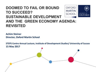 DOOMED TO FAIL OR BOUND
TO SUCCEED?
SUSTAINABLE DEVELOPMENT
AND THE GREEN ECONOMY AGENDA:
REVISITED
Achim Steiner
Director, Oxford Martin School
STEPS Centre Annual Lecture, Institute of Development Studies/ University of Sussex
15 May 2017
 