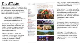 The Effects
Title – The title is written in a simple font
which makes it easy to read. It also stands
out because of its simplicity.
Colour Scheme – The colour scheme for
this magazine is very bright. These bright
colours are shown through both the
colours of the writing and the colours in
the images used. This brings attention to
this page and creates a positive
atmosphere.
Magazine name – Putting the magazine name
at the top makes it stand out, as well as being
the first thing that people will read when
turning to this page. It reminds the readers
what magazine they are reading.
Chronological order – The subtitles and
the articles featured in each subtitle are
in chronological order so it is easier to
find the pages, and makes it easier to
read.
Sub-images – The sub-images show
some of the content of the magazine.
It entices the readers to the featured
pages and makes it more interesting
for the readers.
Page numbers – Including page
numbers makes it easier for readers to
find the page they are looking for.
Website link – By including the website
address at the bottom of the page, the
readers know where to go to subscribe
online or to look at the content online.
It encourages readership.
Layout – The layout is simple, and
organised. There is not too much going
on so it is easy to read. By using this
layout, the content that is most
important, will be made clear.
 