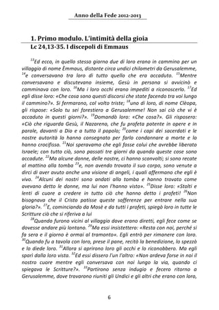 Anno della Fede 2012‐2013 



    1. Primo modulo. L’intimità della gioia  
    Lc 24,13‐35. I discepoli di Emmaus 
     
    13
         Ed  ecco,  in  quello  stesso  giorno  due  di  loro  erano  in  cammino  per  un 
villaggio di nome Èmmaus, distante circa undici chilometri da Gerusalemme, 
14
   e  conversavano  tra  loro  di  tutto  quello  che  era  accaduto.  15Mentre 
conversavano  e  discutevano  insieme,  Gesù  in  persona  si  avvicinò  e 
camminava  con  loro.  16Ma  i  loro  occhi  erano  impediti  a  riconoscerlo.  17Ed 
egli disse loro: «Che cosa sono questi discorsi che state facendo tra voi lungo 
il cammino?». Si fermarono, col volto triste;  18uno di loro, di nome Clèopa, 
gli  rispose:  «Solo  tu  sei  forestiero  a  Gerusalemme!  Non  sai  ciò  che  vi  è 
accaduto  in  questi  giorni?».  19Domandò  loro:  «Che  cosa?».  Gli  risposero: 
«Ciò  che  riguarda  Gesù,  il  Nazareno,  che  fu  profeta  potente  in  opere  e  in 
parole,  davanti  a  Dio  e  a  tutto  il  popolo;  20come  i  capi  dei  sacerdoti  e  le 
nostre  autorità  lo  hanno  consegnato  per  farlo  condannare  a  morte  e  lo 
hanno crocifisso.  21Noi speravamo che egli fosse colui che avrebbe liberato 
Israele;  con  tutto  ciò,  sono  passati  tre  giorni  da  quando  queste  cose  sono 
accadute. 22Ma alcune donne, delle nostre, ci hanno sconvolti; si sono recate 
al  mattino  alla  tomba  23e,  non  avendo  trovato  il  suo  corpo,  sono  venute  a 
dirci di aver avuto anche una visione di angeli, i quali affermano che egli è 
vivo.  24Alcuni  dei  nostri  sono  andati  alla  tomba  e  hanno  trovato  come 
avevano  detto  le  donne,  ma  lui  non  l'hanno  visto».  25Disse  loro:  «Stolti  e 
lenti  di  cuore  a  credere  in  tutto  ciò  che  hanno  detto  i  profeti!  26Non 
bisognava  che  il  Cristo  patisse  queste  sofferenze  per  entrare  nella  sua 
gloria?». 27E, cominciando da Mosè e da tutti i profeti, spiegò loro in tutte le 
Scritture ciò che si riferiva a lui 
      28
         Quando furono vicini al villaggio dove erano diretti, egli fece come se 
dovesse andare più lontano.  29Ma essi insistettero: «Resta con noi, perché si 
fa  sera  e  il  giorno  è  ormai  al  tramonto».  Egli  entrò  per  rimanere  con  loro. 
30
   Quando fu a tavola con loro, prese il pane, recitò la benedizione, lo spezzò 
e  lo  diede  loro.  31Allora  si  aprirono  loro  gli  occhi  e  lo  riconobbero.  Ma  egli 
sparì dalla loro vista. 32Ed essi dissero l'un l'altro: «Non ardeva forse in noi il 
nostro  cuore  mentre  egli  conversava  con  noi  lungo  la  via,  quando  ci 
spiegava  le  Scritture?».  33Partirono  senza  indugio  e  fecero  ritorno  a 
Gerusalemme, dove trovarono riuniti gli Undici e gli altri che erano con loro, 


                                             6 
     
 