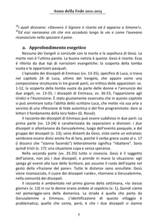 Anno della Fede 2012‐2013 


34
  i  quali  dicevano:  «Davvero  il  Signore  è  risorto  ed  è  apparso  a  Simone!». 
35
  Ed  essi  narravano  ciò  che  era  accaduto  lungo  la  via  e  come  l'avevano 
riconosciuto nello spezzare il pane. 
       
     a. Approfondimento esegetico 
     Nessuno dei Vangeli si conclude con la morte e la sepoltura di Gesù. La 
morte non è l’ultima parola. La buona notizia è questa: Gesù è risorto. Essa 
è  riferita  da  due  tipi  di  narrazioni  evangeliche:  la  scoperta  della  tomba 
vuota e le apparizioni pasquali. 
     L’episodio dei discepoli di Emmaus (vv. 13‐35), specifico di Luca, si trova 
nel  capitolo  24  di  Luca,  ultimo  del  Vangelo,  che  appare  come  una 
composizione strutturata in tre grandi parti, un trittico delle apparizioni: vv. 
1‐12,  la  scoperta  della  tomba  vuota  da  parte  delle  donne  e  l’annuncio  dei 
due  angeli;  vv.  13‐35,  i  discepoli  di  Emmaus;  vv.  36‐53,  l’apparizione  agli 
Undici e l’Ascensione. È stato giustamente osservato che in questo capitolo 
si può ammirare tutta l’abilità dello scrittore Luca, che mette «la sua arte a 
servizio di una riflessione di fede autentica e del fine programmato: dare ai 
lettori il fondamento della loro fede» (G. Rossé). 
     Il racconto dei discepoli di Emmaus può essere suddiviso in due parti. La 
prima  parte  (vv.  13‐24)  è  caratterizzata  da  separazioni  e  divisioni:  i  due 
discepoli si allontanano da Gerusalemme, luogo dell’evento pasquale, e dal 
gruppo dei discepoli (v. 13); sono distanti da Gesù, visto come un estraneo; 
sembrano essere divisi anche fra di loro, poiché il verbo greco usato al v. 17 
(i  discorsi  che  “stanno  facendo”)  letteralmente  significa  “ribattere”.  Sono 
quindi tristi (v. 17): una situazione cupa e senza speranza. 
     Nella  seconda  parte  (vv.  25‐35)  tutto  si  rovescia.  Gesù  è  il  soggetto 
dell’azione,  non  più  i  due  discepoli,  e  prende  in  mano  la  situazione:  egli 
spiega gli eventi alla luce delle Scritture, poi assume il ruolo dell’ospite nel 
gesto  della  «frazione  del  pane».  Tutte  le  distanze  sono  annullate:  Gesù 
viene riconosciuto, il cuore dei discepoli «arde», ritornano a Gerusalemme, 
nella comunità dei discepoli. 
     Il  racconto  è  ambientato  nel  primo  giorno  della  settimana,  «lo  stesso 
giorno» (v. 13) in cui le donne erano andate al sepolcro (v. 1), Quindi siamo 
nel  pomeriggio‐sera  della  domenica.  La  strada  è  quella  che  porta  da 
Gerusalemme  a  Emmaus.  L’identificazione  di  questo  villaggio  è 
problematica,  quello  che  conta,  però,  è  che  i  due  discepoli  si  stanno 

                                          7 
      
 