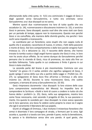 Anno della Fede 2012‐2013 



allontanando  dalla  città  santa.  In    9,51  era  cominciato  il  viaggio  di  Gesù  e 
degli  apostoli  verso  Gerusalemme,  e  tutto  era  orientato  verso 
Gerusalemme; ora i due discepoli se ne vanno. 
     Mentre  questi  due  «conversavano  tra  loro  di  tutto  quello  che  era 
accaduto» (v. 14), «conversavano e discutevano insieme» (v. 15), si avvicina 
Gesù  in  persona.  Sono  discepoli,  questo  vuol  dire  che  sono  stati  con  Gesù 
per  un  periodo  di  tempo,  eppure  non  lo  riconoscono.  Questo  non  perché 
Gesù  si  sia  camuffato,  alla  maniera  delle  divinità  greche,  ma  perché  i  loro 
occhi sono impediti a riconoscerlo. 
     Lo  scambiano  per  un  forestiero;  sono  stupiti  che  non  sappia  nulla  di 
quello che è accaduto; raccontano di nuovo, in sintesi, i fatti della passione 
e morte di Gesù. Dal loro comportamento e dalle loro parole vengono fuori 
tristezza  (v.  17)  e  delusione  (v.  21).  Il  racconto  delle  donne,  che  hanno 
trovato la tomba vuota e dagli angeli hanno saputo che Gesù è vivo, in loro 
non  ha  avuto  alcun  effetto.  Se  ne  vanno  dunque  da  Gerusalemme  perché 
pensano  che  la  vicenda  di  Gesù,  ricca  di  promesse,  sia  stata  alla  fine  un 
terribile  fallimento.  Tutto  quello  in  cui  credevano  è  finito  il  giorno  in  cui 
Gesù è stato crocifisso. 
     La  seconda  parte  del  brano  è  più  movimentata.  Comincia  con  una 
“omelia”  (in  greco  c’è  il  verbo  omilein  che  significa  spiegare)  di  Gesù,  il 
quale spiega il senso della sua vita a partire dalla Legge e i Profeti (vv. 25‐
27).  La  spiegazione  di  Gesù  dura  fino  all’arrivo  a  Emmaus  e  alla  cena 
insieme  (vv.  28‐31).  Durante  la  cena  riconoscono  Gesù,  che  subito 
scompare, e tornano di corsa a Gerusalemme (vv. 32‐35).  
     Gesù  rimprovera  duramente  i  due  discepoli:  la  loro  visione  delle  cose 
(una  comprensione  nazionalistica  del  Messia)  ha  impedito  loro  di 
comprendere le Scritture: «Stolti e lenti di cuore a credere in tutto ciò che 
hanno  detto  i  profeti!»  (v.  25).  Gesù,  nella  sua  spiegazione,  mostra  loro 
come  fosse  necessaria,  cioè  secondo  il  progetto  di  Dio,  la  sua  passione  e 
morte.  Era  questo  lo  scandalo  per  i  due  discepoli:  la  croce  aveva  spazzato 
via le loro speranze; ora Gesù fa vedere come proprio la croce sia il segno 
che egli è veramente il liberatore del suo popolo.  
     Giunti al villaggio di Emmaus, i due invitano il misterioso forestiero che 
ormai  è  diventato  il  loro  compagno  di  strada,  a  fermarsi  per  la  cena.  Egli 
accetta e, quando è a tavola con loro, prende il pane, recita la benedizione, 
lo  spezza  e  lo  distribuisce  senza  dire  una  parola.  A  quel  gesto,  che 


                                           8 
     
 
