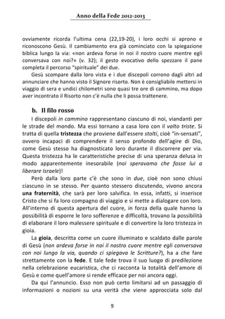 Anno della Fede 2012‐2013 



ovviamente  ricorda  l’ultima  cena  (22,19‐20),  i  loro  occhi  si  aprono  e 
riconoscono  Gesù.  Il  cambiamento  era  già  cominciato  con  la  spiegazione 
biblica  lungo  la  via:  «non  ardeva  forse  in  noi  il  nostro  cuore  mentre  egli 
conversava  con  noi?»  (v.  32);  il  gesto  evocativo  dello  spezzare  il  pane 
completa il percorso “spirituale” dei due.  
    Gesù  scompare  dalla  loro  vista  e  i  due  discepoli  corrono  dagli  altri  ad 
annunciare che hanno visto il Signore risorto. Non è consigliabile mettersi in 
viaggio di sera e undici chilometri sono quasi tre ore di cammino, ma dopo 
aver incontrato il Risorto non c’è nulla che li possa trattenere.           
     
    b. Il filo rosso 
     I discepoli in cammino rappresentano ciascuno di noi, viandanti per 
le  strade  del  mondo.  Ma  essi  tornano  a  casa  loro  con  il  volto  triste.  Si 
tratta di quella tristezza che proviene dall’essere stolti, cioè “in‐sensati”, 
ovvero  incapaci  di  comprendere  il  senso  profondo  dell’agire  di  Dio, 
come  Gesù  stesso  ha  diagnosticato  loro  durante  il  discorrere  per  via. 
Questa  tristezza  ha  le  caratteristiche  precise  di  una  speranza  delusa  in 
modo  apparentemente  inesorabile  (noi  speravamo  che  fosse  lui  a 
liberare Israele)! 
     Però  dalla  loro  parte  c’è  che  sono  in  due,  cioè  non  sono  chiusi 
ciascuno  in  se  stesso.  Per  quanto  stessero  discutendo,  vivono  ancora 
una  fraternità,  che  sarà  per  loro  salvifica.  In  essa,  infatti,  si  inserisce 
Cristo che si fa loro compagno di viaggio e si mette a dialogare con loro. 
All’interno  di  questa  apertura  del  cuore,  in  forza  della  quale  hanno  la 
possibilità di esporre le loro sofferenze e difficoltà, trovano la possibilità 
di elaborare il loro malessere spirituale e di convertire la loro tristezza in 
gioia.  
     La  gioia,  descritta  come  un  cuore  illuminato  e  scaldato  dalle  parole 
di Gesù (non ardeva forse in noi il nostro cuore mentre  egli conversava 
con  noi  lungo  la  via,  quando  ci  spiegava  le  Scritture?),  ha  a  che  fare 
strettamente  con  la  fede.  E  tale  fede  trova  il  suo  luogo  di  predilezione 
nella  celebrazione  eucaristica,  che  ci  racconta  la  totalità  dell’amore  di 
Gesù e come quell’amore si rende efficace per noi ancora oggi.  
     Da  qui  l’annuncio.  Esso  non  può  certo  limitarsi  ad  un  passaggio  di 
informazioni  o  nozioni  su  una  verità  che  viene  approcciata  solo  dal 

                                          9 
     
 