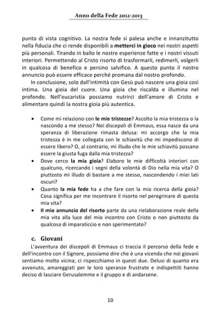 Anno della Fede 2012‐2013 



punto  di  vista  cognitivo.  La  nostra  fede  si  palesa  anche  e  innanzitutto 
nella fiducia che ci rende disponibili a metterci in gioco nei nostri aspetti 
più personali. Tirando in ballo le nostre esperienze fatte e i nostri vissuti 
interiori. Permettendo al Cristo risorto di trasformarli, redimerli, volgerli 
in  qualcosa  di  benefico  e  persino  salvifico.  A  questo  punto  il  nostro 
annuncio può essere efficace perché promana dal nostro profondo.  
     In conclusione, solo dall’intimità con Gesù può nascere una gioia così 
intima.  Una  gioia  del  cuore.  Una  gioia  che  riscalda  e  illumina  nel 
profondo.  Nell’eucaristia  possiamo  nutrirci  dell’amore  di  Cristo  e 
alimentare quindi la nostra gioia più autentica. 
      
     • Come mi relaziono con le mie tristezze? Ascolto la mia tristezza o la 
         nascondo a me stesso? Nei discepoli di Emmaus, essa nasce da una 
         speranza  di  liberazione  rimasta  delusa:  mi  accorgo  che  la  mia 
         tristezza  è  in  me  collegata  con  le  schiavitù  che  mi  impediscono  di 
         essere libero? O, al contrario, mi illudo che le mie schiavitù possano 
         essere la giusta fuga dalla mia tristezza?  
     • Dove  cerco  la  mia  gioia?  Elaboro  le  mie  difficoltà  interiori  con 
         qualcuno,  ricercando  i  segni  della  volontà  di  Dio  nella  mia  vita?  O 
         piuttosto mi illudo di bastare a me stesso,  nascondendo  i  miei  lati 
         oscuri? 
     • Quanto  la  mia  fede  ha  a  che  fare  con  la  mia  ricerca  della  gioia? 
         Cosa significa per me incontrare il risorto nel peregrinare di questa 
         mia vita?  
     • Il mio annuncio del risorto parte da una rielaborazione reale della 
         mia  vita  alla  luce  del  mio  incontro  con  Cristo  o  non  piuttosto  da 
         qualcosa di imparaticcio e non sperimentato? 
      
    c. Giovani 
    L’avventura  dei  discepoli  di  Emmaus  ci  traccia  il  percorso  della  fede  e 
dell’incontro con il Signore, possiamo dire che è una vicenda che noi giovani 
sentiamo molto vicina; ci rispecchiamo in questi  due.  Delusi  di  quanto  era 
avvenuto,  amareggiati  per  le  loro  speranze  frustrate  e  indispettiti  hanno 
deciso di lasciare Gerusalemme e il gruppo e di andarsene.  



                                          10 
     
 