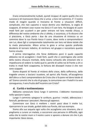 Anno della Fede 2012‐2013 



     Erano emozionalmente turbati, quindi incapaci di capire quello che era 
successo e di riconoscere Gesù che si univa  a loro nel cammino. E’ il nostro 
modo  di  reagire  quando  ci  troviamo  di  fronte  a  situazioni  difficili, 
complicate,  che  non  capiamo  e  nasce  dentro  una  ribellione,  la  voglia  di 
scappare, di tentare cose nuove ma Gesù è lì con loro. Ha bisogno di usare 
modi  forti  per  scuoterli  e  per  poter  entrare  nel  loro  mondo  chiuso,  a 
differenza del nostro ambiente che ci alletta, ci accarezza, ci fa discorsi che 
ci  piacciono,  e  Gesù  porta  i  due  da  una  situazione  di  tristezza  su  un 
cammino  dove  la  sua  Parola  tocca  il  cuore,  dove  invita  a  compromettersi 
con Lui, dove Egli si compromette totalmente con loro nel dono totale che 
lo  rivela  pienamente.  Allora  arriva  la  gioia  e  arriva  questo  profondo 
desiderio  di  tornare  indietro,  di  rientrare  nel  gruppo  e  raccontare  quanto 
hanno vissuto. 
     Il  primo  interrogativo  che  forse  dobbiamo  porci  è  quale  capacità 
abbiamo  noi  di  accogliere  i  modi  forti,  quelli  che  ci  costringono  alla  verità 
della  nostra  chiusura  mentale,  della  nostra  schiavitù  alle  emozioni  che  ci 
impediscono di vedere la realtà qual è; perché di solito noi di fronte a chi ci 
tratta  in  modi  forti  scappiamo,  la  fortuna  dei  discepoli  invece  è  che  non 
sono scappati.  
     Siamo  disposti  di  fronte  al  mistero  della  croce,  della  sofferenza,  delle 
tragedie  umane  a  lasciarci  scuotere,  ad  aprirci  alla  Parola,  all’accoglienza 
dell’altro e a farci compromettere da Cristo che si fa pane nel dono totale di 
sé? Siamo convinti che la vita di gruppo, la comunione con i fratelli è la vera 
conseguenza, il vero frutto dell’incontro con Cristo? 
     
    d. Carità e testimonianza  
    Abbiamo  conosciuto  Gesù  lungo  il  cammino.  L’abbiamo  riconosciuto 
nello spezzare il pane. 
    Lungo  il  cammino  spiegava  le  scritture,  guariva  i  malati,  abbracciava  i 
fanciulli, perdonava i peccatori, liberava gli oppressi.  
    Camminare  con  Gesù  è  mettere  i  nostri  passi  dove  li  mette  Lui, 
ripercorrere le sue strade, guidati dalla sua Parola, dal suo esempio. 
    Siamo alla sua sequela ogni volta che accogliamo uno straniero, che ci 
pieghiamo a curare un malato, a soccorrere una persona in difficoltà, ogni 
volta che le nostre mani e il nostro cuore si aprono a donare ciò che è più 
importante: Gesù stesso. 


                                           11 
     
 