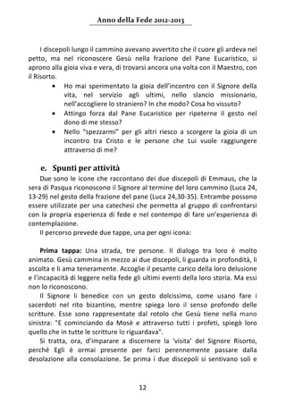 Anno della Fede 2012‐2013 



     I discepoli lungo il cammino avevano avvertito che il cuore gli ardeva nel 
petto,  ma  nel  riconoscere  Gesù  nella  frazione  del  Pane  Eucaristico,  si 
aprono alla gioia viva e vera, di trovarsi ancora una volta con il Maestro, con 
il Risorto. 
          • Ho  mai  sperimentato  la  gioia  dell’incontro  con  il  Signore  della 
             vita,  nel  servizio  agli  ultimi,  nello  slancio  missionario, 
             nell’accogliere lo straniero? In che modo? Cosa ho vissuto? 
          • Attingo  forza  dal  Pane  Eucaristico  per  ripeterne  il  gesto  nel 
             dono di me stesso? 
          • Nello  “spezzarmi”  per  gli  altri  riesco  a  scorgere  la  gioia  di  un 
             incontro  tra  Cristo  e  le  persone  che  Lui  vuole  raggiungere 
             attraverso di me? 
      
    e. Spunti per attività  
     Due sono  le  icone  che  raccontano  dei  due  discepoli  di  Emmaus,  che  la 
sera di Pasqua riconoscono il Signore al termine del loro cammino (Luca 24, 
13‐29) nel gesto della frazione del pane (Luca 24,30‐35). Entrambe possono 
essere  utilizzate  per  una  catechesi  che  permetta  al  gruppo  di  confrontarsi 
con  la  propria  esperienza  di  fede  e  nel  contempo  di  fare  un’esperienza  di 
contemplazione. 
     Il percorso prevede due tappe, una per ogni icona: 
      
     Prima  tappa:  Una  strada,  tre  persone.  Il  dialogo  tra  loro  è  molto 
animato. Gesù cammina in mezzo ai due discepoli, li guarda in profondità, li 
ascolta e li ama teneramente. Accoglie il pesante carico della loro delusione 
e l’incapacità di leggere nella fede gli ultimi eventi della loro storia. Ma essi 
non lo riconoscono. 
     Il  Signore  li  benedice  con  un  gesto  dolcissimo,  come  usano  fare  i 
sacerdoti  nel  rito  bizantino,  mentre  spiega  loro  il  senso  profondo  delle 
scritture.  Esse  sono  rappresentate  dal  rotolo  che  Gesù  tiene  nella  mano 
sinistra:  "E  cominciando  da  Mosè  e  attraverso  tutti  i  profeti,  spiegò  loro 
quello che in tutte le scritture lo riguardava". 
     Si  tratta,  ora,  d’imparare  a  discernere  la  ‘visita’  del  Signore  Risorto, 
perché  Egli  è  ormai  presente  per  farci  perennemente  passare  dalla 
desolazione  alla  consolazione.  Se  prima  i  due  discepoli  si  sentivano  soli  e 


                                          12 
     
 