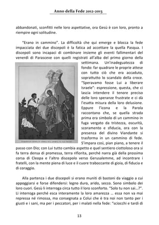 Anno della Fede 2012‐2013 



abbandonati, sconfitti nelle loro aspettative, ora Gesù è con loro, pronto a 
riempire ogni solitudine. 
       
      “Erano  in  cammino”.  La  difficoltà  che  qui  emerge  e  blocca  la  fede 
impacciata  dei  due  discepoli  è  la  fatica  ad  accettare  la  quella  Pasqua.  I 
discepoli  sono  incapaci  di  combinare  insieme  gli  eventi  fallimentari  del 
venerdì  di  Parasceve  con  quelli  registrati  all’alba  del  primo  giorno  della 
                                             settimana.  Un’inadeguatezza  di 
                                             fondo: far quadrare le proprie attese 
                                             con  tutto  ciò  che  era  accaduto, 
                                             soprattutto  lo  scandalo  della  croce. 
                                             “Speravamo  fosse  Lui  a  liberare 
                                             Israele”:  espressione,  questa,  che  ci 
                                             lascia  intendere  il  tenore  preciso 
                                             delle  loro  speranze  frustrate  e  ci  dà 
                                             l’esatta  misura  della  loro  delusione. 
                                             Eppure  l’icona  e  la  Parola 
                                             raccontano  che,  se  quella  strada 
                                             prima era simbolo di un cammino in 
                                             fuga  vergato  da  tristezza,  oscurità, 
                                             scoramento  e  sfiducia,  ora  con  la 
                                             presenza  del  divino  Viandante  si 
                                             trasforma  in  un  cammino  di  fede. 
                                             S’impara così, pian piano, a tenere il 
passo con Dio; con Lui tutto cambia aspetto e quel sentiero ciottoloso ora si 
fa  terra  densa  di  promessa,  terra  rifiorita,  perché  narra  già  della  prossima 
corsa  di  Cleopa  e  l’altro  discepolo  verso  Gerusalemme,  ad  incontrare  i 
fratelli, con la mente piena di luce e il cuore traboccante di gioia, di fiducia e 
di coraggio. 
         
      Alla partenza i due discepoli si erano muniti di bastoni da viaggio a cui 
appoggiarsi  e  forse  difendersi:  legno  duro,  arido,  secco.  Sono  simbolo  dei 
loro cuori. Gesù li interroga circa tutto il loro sconforto. “Solo tu non sai…?”. 
Li  interroga  perché  esca  interamente  la  loro  amarezza  …  essa  non  va  mai 
repressa  né  rimossa,  ma  consegnata  a  Colui  che  è  tra  noi  non  tanto  per  i 
giusti e i sani, ma per i peccatori, per i malati nella fede: “sciocchi e tardi di 


                                          13 
     
 