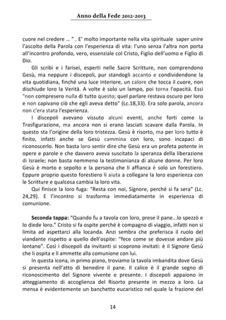 Anno della Fede 2012‐2013 



cuore nel credere … ” . E’ molto importante nella vita spirituale  saper unire 
l’ascolto  della  Parola  con  l’esperienza  di  vita:  l’uno  senza  l’altra  non  porta 
all’incontro profondo, vero, essenziale col Cristo, Figlio dell’uomo e Figlio di 
Dio. 
     Gli  scribi  e  i  farisei,  esperti  nelle  Sacre  Scritture,  non  comprendono 
Gesù,  ma  neppure  i  discepoli,  pur  standogli  accanto  e  condividendone  la 
vita quotidiana, finché una luce interiore, un calore che tocca il cuore, non 
dischiude  loro  la  Verità.  A  volte  è  solo  un  lampo,  poi  torna  l'opacità.  Essi 
"non compresero nulla di tutto questo; quel parlare restava oscuro per loro 
e non capivano ciò che egli aveva detto" (Lc.18,33). Era solo parola, ancora 
non c’era stata l'esperienza. 
     I  discepoli  avevano  vissuto  alcuni  eventi,  anche  forti  come  la 
Trasfigurazione,  ma  ancora  non  si  erano  lasciati  scavare  dalla  Parola.  In 
questo sta l’origine della loro tristezza. Gesù è risorto, ma per loro tutto è 
finito,  infatti  anche  se  Gesù  cammina  con  loro,  sono  incapaci  di 
riconoscerlo. Non basta loro sentir dire che Gesù era un profeta potente in 
opere e parole e che davvero aveva suscitato la speranza della liberazione 
di Israele; non basta nemmeno la testimonianza di alcune donne. Per loro 
Gesù  è  morto  e  sepolto  e  la  persona  che  li  affianca  è  solo  un  forestiero. 
Eppure proprio questo forestiero li aiuta a collegare la loro esperienza con 
le Scritture e qualcosa cambia la loro vita. 
     Qui  finisce  la  loro  fuga:  “Resta  con  noi,  Signore,  perché  si  fa  sera”  (Lc. 
24,29).  E  l’incontro  si  trasforma  immediatamente  in  esperienza  di 
comunione. 
      
     Seconda tappa: “Quando fu a tavola con loro, prese il pane...lo spezzò e 
lo diede loro.” Cristo si fa ospite perché è compagno di viaggio, infatti non si 
limita  ad  aspettarci  alla  locanda.  Anzi  sembra  che  preferisca  il  ruolo  del 
viandante  rispetto  a  quello  dell’ospite:  “fece  come  se  dovesse  andare  più 
lontano”.  Così  i  discepoli  da  invitanti  si  scoprono  invitati:  è  il  Signore  Gesù 
che li ospita e li ammette alla comunione con lui. 
     In questa icona, in primo piano, troviamo la tavola imbandita dove Gesù 
si  presenta  nell’atto  di  benedire  il  pane.  Il  calice  è  il  grande  segno  di 
riconoscimento  del  Signore  vivente  e  presente.  I  discepoli  appaiono  in 
atteggiamento  di  accoglienza  del  Risorto  presente  in  mezzo  a  loro.  La 
mensa è evidentemente un banchetto eucaristico nel quale la frazione del 


                                            14 
     
 