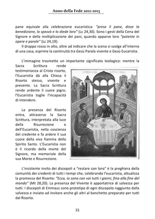 Anno della Fede 2012‐2013 



pane  equivale  alla  celebrazione  eucaristica:  “prese  il  pane,  disse  la 
benedizione, lo spezzò e lo diede loro” (Lc 24,30). Sono i gesti della Cena del 
Signore  e  della  moltiplicazione  dei  pani,  quando  apparve  loro  “potente  in 
opere e parole” (Lc 24,19).  
     Il drappo rosso in alto, oltre ad indicare che la scena si svolge all’interno 
di una casa, esprime la continuità tra Gesù Parola vivente e Gesù Eucaristia.  
      
     L’immagine  trasmette  un  importante  significato  teologico:  mentre  la 
Sacra        Scrittura      rende 
testimonianza al Cristo risorto, 
l’Eucaristia  dà  alla  Chiesa  il 
Risorto  stesso,  vivente  e 
presente.  La  Sacra  Scrittura 
rende  ardente  il  cuore  pigro; 
l’Eucaristia  toglie  l’incapacità 
di intendere.  
      
     La  presenza  del  Risorto 
entra,  attraverso  la  Sacra 
Scrittura, interpretata alla luce 
della        Risurrezione        e 
dell’Eucaristia,  nella  coscienza 
del credente e fa ardere il suo 
cuore  della  viva  fiamma  dello 
Spirito  Santo.  L’Eucaristia  non 
è  il  ricordo  della  morte  del 
Signore,  ma  memoriale  della 
sua Morte e Risurrezione.  
      
     L’insistente invito dei discepoli a “restare con loro” è la preghiera della 
comunità dei credenti di tutti i tempi che, celebrando l’eucaristia, attualizza 
la promessa del Risorto: “Ecco, io sono con voi tutti i giorni, fino alla fine del 
mondo” (Mt 28,20). La presenza del Vivente è apportatrice di salvezza per 
tutti. I discepoli di Emmaus sono prototipo di ogni discepolo raggiunto dalla 
salvezza e inviato ad invitare anche gli altri al banchetto preparato per tutti 
dal Risorto.  


                                        15 
     
 