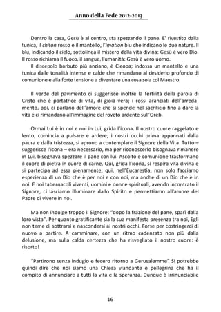 Anno della Fede 2012‐2013 



     Dentro la casa, Gesù è al centro, sta spezzando il pane. E' rivestito dalla 
tunica, il chiton rosso e il mantello, l'imation blu che indicano le due nature. Il 
blu, indicando il cielo, sottolinea il mistero della vita divina: Gesù è vero Dio. 
Il rosso richiama il fuoco, il sangue, l'umanità: Gesù è vero uomo. 
     Il  discepolo  barbuto  più  anziano,  è  Cleopa;  indossa  un  mantello  e  una 
tunica  dalle  tonalità  intense  e  calde  che  rimandano  al  desiderio  profondo  di 
comunione e alla forte tensione a diventare una cosa sola col Maestro.  
      
     Il  verde  del  pavimento  ci  suggerisce  inoltre  la  fertilità  della  parola  di 
Cristo  che  è  portatrice  di  vita,  di  gioia  vera;  i  rossi  aranciati  dell’arreda‐
mento,  poi,  ci  parlano  dell'amore  che  si  spende  nel  sacrificio fino a dare la 
vita e ci rimandano all’immagine del roveto ardente sull’Oreb. 
      
     Ormai Lui è in noi e noi in Lui, grida l’icona. Il nostro cuore raggelato e 
lento,  comincia  a  pulsare  e  ardere;  i  nostri  occhi  prima  appannati  dalla 
paura e dalla tristezza, si aprono a contemplare il Signore della Vita. Tutto – 
suggerisce l’icona – era necessario, ma per riconoscerlo bisognava rimanere 
in Lui, bisognava spezzare il pane con lui. Ascolto e comunione trasformano 
il cuore di pietra in cuore di carne. Qui, grida l’icona, si respira vita divina e 
si  partecipa  ad  essa  pienamente;  qui,  nell’Eucarestia,  non  solo  facciamo 
esperienza di un Dio che è per noi e con noi, ma anche di un Dio che è in 
noi. E noi tabernacoli viventi, uomini e donne spirituali, avendo incontrato il 
Signore,  ci  lasciamo  illuminare  dallo  Spirito  e  permettiamo  all'amore  del 
Padre di vivere in noi. 
      
     Ma non indulge troppo il Signore: “dopo la frazione del pane, sparì dalla 
loro vista”. Per quanto gratificante sia la sua manifesta presenza tra noi, Egli 
non teme di sottrarsi e nascondersi ai nostri occhi. Forse per costringerci di 
nuovo  a  partire.  A  camminare,  con  un  ritmo  cadenzato  non  più  dalla 
delusione,  ma  sulla  calda  certezza  che  ha  risvegliato  il  nostro  cuore:  è 
risorto! 
      
     “Partirono senza indugio e fecero ritorno a Gerusalemme” Si potrebbe 
quindi  dire  che  noi  siamo  una  Chiesa  viandante  e  pellegrina  che  ha  il 
compito di annunciare a tutti la vita e la speranza. Dunque è irrinunciabile 



                                           16 
     
 