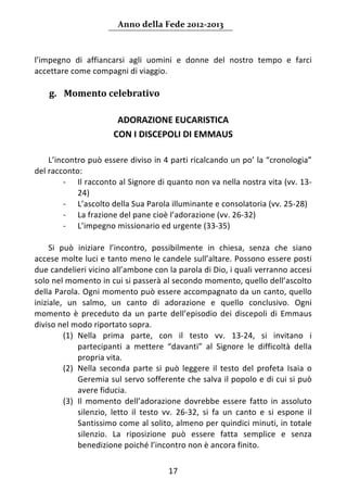 Anno della Fede 2012‐2013 



l’impegno  di  affiancarsi  agli  uomini  e  donne  del  nostro  tempo  e  farci 
accettare come compagni di viaggio. 
     
    g. Momento celebrativo  
     
                           ADORAZIONE EUCARISTICA  
                          CON I DISCEPOLI DI EMMAUS 
                                         
     L’incontro può essere diviso in 4 parti ricalcando un po’ la “cronologia” 
del racconto: 
          ‐ Il racconto al Signore di quanto non va nella nostra vita (vv. 13‐
              24) 
          ‐ L’ascolto della Sua Parola illuminante e consolatoria (vv. 25‐28) 
          ‐ La frazione del pane cioè l’adorazione (vv. 26‐32) 
          ‐ L’impegno missionario ed urgente (33‐35) 
               
     Si  può  iniziare  l’incontro,  possibilmente  in  chiesa,  senza  che  siano 
accese molte luci e tanto meno le candele sull’altare. Possono essere posti 
due candelieri vicino all’ambone con la parola di Dio, i quali verranno accesi 
solo nel momento in cui si passerà al secondo momento, quello dell’ascolto 
della Parola. Ogni momento può essere accompagnato da un canto, quello 
iniziale,  un  salmo,  un  canto  di  adorazione  e  quello  conclusivo.  Ogni 
momento  è  preceduto  da  un  parte  dell’episodio  dei  discepoli  di  Emmaus 
diviso nel modo riportato sopra. 
          (1) Nella  prima  parte,  con  il  testo  vv.  13‐24,  si  invitano  i 
              partecipanti  a  mettere  “davanti”  al  Signore  le  difficoltà  della 
              propria vita.  
          (2) Nella  seconda  parte  si  può  leggere  il  testo  del  profeta  Isaia  o 
              Geremia sul servo sofferente che salva il popolo e di cui si può 
              avere fiducia.  
          (3) Il  momento  dell’adorazione  dovrebbe  essere  fatto  in  assoluto 
              silenzio,  letto  il  testo  vv.  26‐32,  si  fa  un  canto  e  si  espone  il 
              Santissimo come al solito, almeno per quindici minuti, in totale 
              silenzio.  La  riposizione  può  essere  fatta  semplice  e  senza 
              benedizione poiché l’incontro non è ancora finito.  

                                            17 
     
 