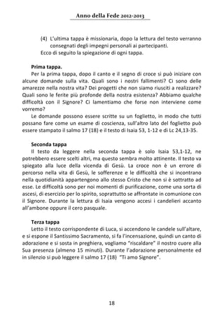 Anno della Fede 2012‐2013 



         (4) L’ultima tappa è missionaria, dopo la lettura del testo verranno 
             consegnati degli impegni personali ai partecipanti. 
         Ecco di seguito la spiegazione di ogni tappa. 
       
      Prima tappa. 
      Per la prima tappa, dopo il canto e il segno di croce si può iniziare con 
alcune  domande  sulla  vita.  Quali  sono  i  nostri  fallimenti?  Ci  sono  delle 
amarezze nella nostra vita? Dei progetti che non siamo riusciti a realizzare? 
Quali sono le ferite più profonde della nostra esistenza? Abbiamo qualche 
difficoltà  con  il  Signore?  Ci  lamentiamo  che  forse  non  interviene  come 
vorremo?  
      Le  domande  possono  essere  scritte  su  un  foglietto,  in  modo  che  tutti 
possano  fare  come  un  esame  di  coscienza,  sull’altro  lato  del  foglietto  può 
essere stampato il salmo 17 (18) e il testo di Isaia 53, 1‐12 e di Lc 24,13‐35. 
       
      Seconda tappa  
      Il  testo  da  leggere  nella  seconda  tappa  è  solo  Isaia  53,1‐12,  ne 
potrebbero essere scelti altri, ma questo sembra molto attinente. Il testo va 
spiegato  alla  luce  della  vicenda  di  Gesù.  La  croce  non  è  un  errore  di 
percorso  nella  vita  di  Gesù,  le  sofferenze  e  le  difficoltà  che  si  incontrano 
nella quotidianità appartengono allo stesso Cristo che non si è sottratto ad 
esse. Le difficoltà sono per noi momenti di purificazione, come una sorta di 
ascesi, di esercizio per lo spirito, soprattutto se affrontate in comunione con 
il  Signore.  Durante  la  lettura  di  Isaia  vengono  accesi  i  candelieri  accanto 
all’ambone oppure il cero pasquale. 
       
      Terza tappa  
      Letto il testo corrispondente di Luca, si accendono le candele sull’altare, 
e si espone il Santissimo Sacramento, si fa l’incensazione, quindi un canto di 
adorazione e si sosta in preghiera, vogliamo “riscaldare” il nostro cuore alla 
Sua  presenza  (almeno  15  minuti).  Durante  l’adorazione  personalmente  ed 
in silenzio si può leggere il salmo 17 (18)  “Ti amo Signore”. 
       
                                       




                                          18 
     
 
