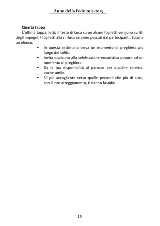 Anno della Fede 2012‐2013 



    Quarta tappa 
    L’ultima tappa, letto il testo di Luca su un alcuni foglietti vengono scritti 
degli impegni. I foglietti alla rinfusa saranno pescati dai partecipanti. Eccone 
un elenco. 
              In  questa  settimana  trova  un  momento  di  preghiera  più 
                  lungo del solito. 
              Invita qualcuno alla celebrazione eucaristica oppure ad un 
                  momento di preghiera. 
              Da  la  tua  disponibilità  al  parroco  per  qualche  servizio, 
                  anche umile. 
              Sii  più  accogliente  verso  quelle  persone  che  più  di  altre, 
                  con il loro atteggiamento, ti danno fastidio. 
 
                                   




                                       19 
     
 