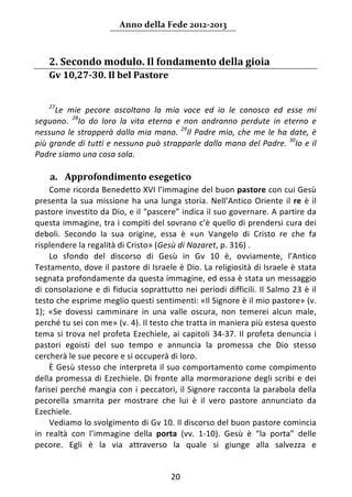 Anno della Fede 2012‐2013 



       2. Secondo modulo. Il fondamento della gioia  
       Gv 10,27‐30. Il bel Pastore 
    
    
       27
      Le  mie  pecore  ascoltano  la  mia  voce  ed  io  le  conosco  ed  esse  mi 
seguono.  28Io  do  loro  la  vita  eterna  e  non  andranno  perdute  in  eterno  e 
nessuno  le  strapperà  dalla  mia  mano.  29Il  Padre  mio,  che  me  le  ha  date,  è 
più grande di tutti e nessuno può strapparle dalla mano del Padre.  30Io e il 
Padre siamo una cosa sola. 
     
       a. Approfondimento esegetico 
     Come ricorda Benedetto XVI l’immagine del buon pastore con cui Gesù 
presenta  la  sua  missione  ha  una  lunga  storia.  Nell’Antico  Oriente  il  re  è  il 
pastore investito da Dio, e il “pascere” indica il suo governare. A partire da 
questa immagine, tra i compiti del sovrano c’è quello di prendersi cura dei 
deboli.  Secondo  la  sua  origine,  essa  è  «un  Vangelo  di  Cristo  re  che  fa 
risplendere la regalità di Cristo» (Gesù di Nazaret, p. 316) .  
     Lo  sfondo  del  discorso  di  Gesù  in  Gv  10  è,  ovviamente,  l’Antico 
Testamento, dove il pastore di Israele è Dio. La religiosità di Israele è stata 
segnata profondamente da questa immagine, ed essa è stata un messaggio 
di  consolazione  e  di  fiducia  soprattutto  nei  periodi  difficili.  Il  Salmo  23  è  il 
testo che esprime meglio questi sentimenti: «Il Signore è il mio pastore» (v. 
1);  «Se  dovessi  camminare  in  una  valle  oscura,  non  temerei  alcun  male, 
perché tu sei con me» (v. 4). Il testo che tratta in maniera più estesa questo 
tema  si  trova  nel  profeta  Ezechiele,  ai  capitoli  34‐37.  Il  profeta  denuncia  i 
pastori  egoisti  del  suo  tempo  e  annuncia  la  promessa  che  Dio  stesso 
cercherà le sue pecore e si occuperà di loro. 
     È Gesù stesso che interpreta il suo comportamento come compimento 
della  promessa  di  Ezechiele.  Di  fronte  alla  mormorazione  degli  scribi  e  dei 
farisei  perché  mangia  con  i  peccatori,  il  Signore  racconta  la  parabola  della 
pecorella  smarrita  per  mostrare  che  lui  è  il  vero  pastore  annunciato  da 
Ezechiele. 
     Vediamo lo svolgimento di Gv 10. Il discorso del buon pastore comincia 
in  realtà  con  l’immagine  della  porta  (vv.  1‐10).  Gesù  è  “la  porta”  delle 
pecore.  Egli  è  la  via  attraverso  la  quale  si  giunge  alla  salvezza  e 


                                             20 
        
 
